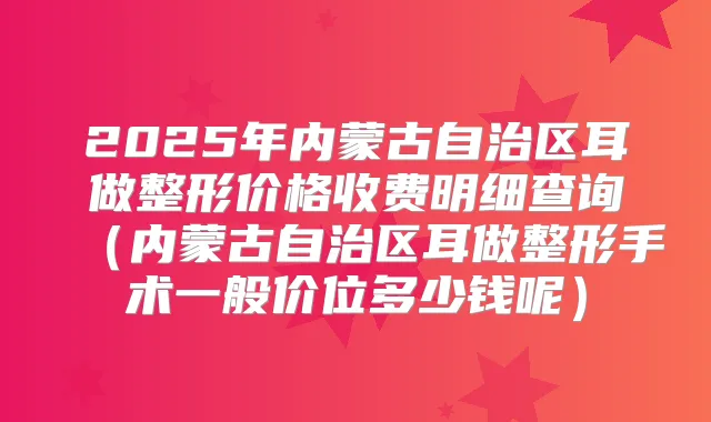 2025年内蒙古自治区耳做整形价格收费明细查询(内蒙古自治区耳做整形手术一般价位多少钱呢)