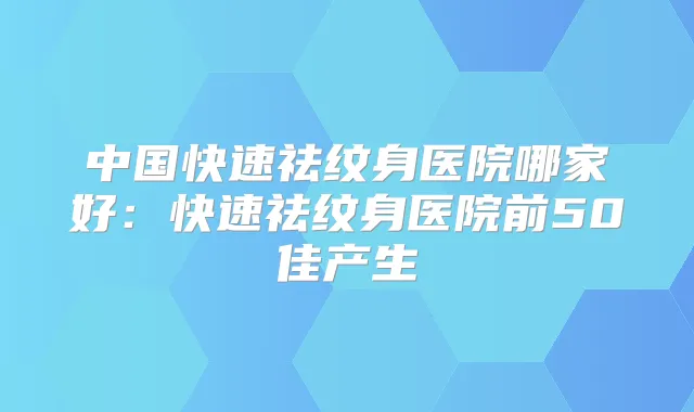 中国快速祛纹身医院哪家好:快速祛纹身医院前50佳产生