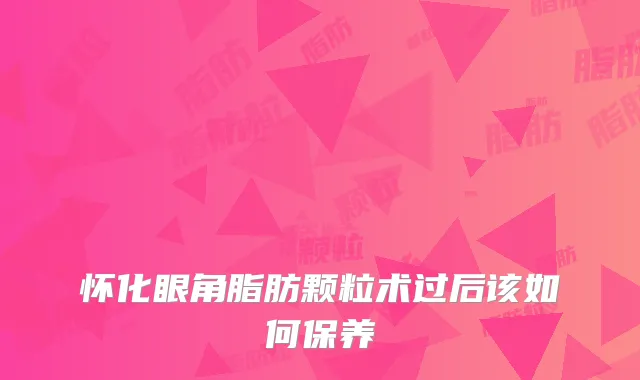 怀化眼角脂肪颗粒术过后该如何保养