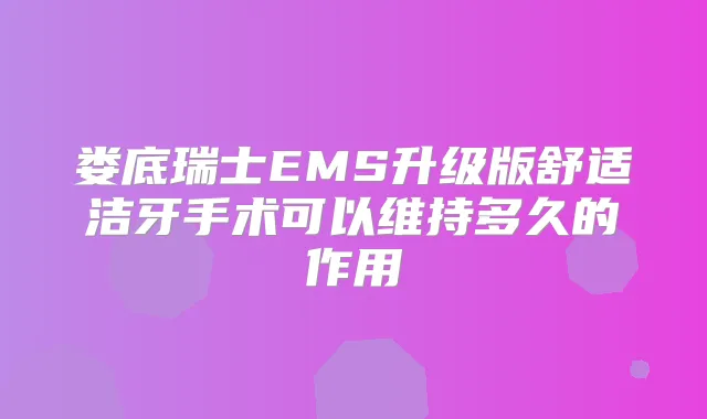 娄底瑞士EMS升级版舒适洁牙手术可以维持多久的作用