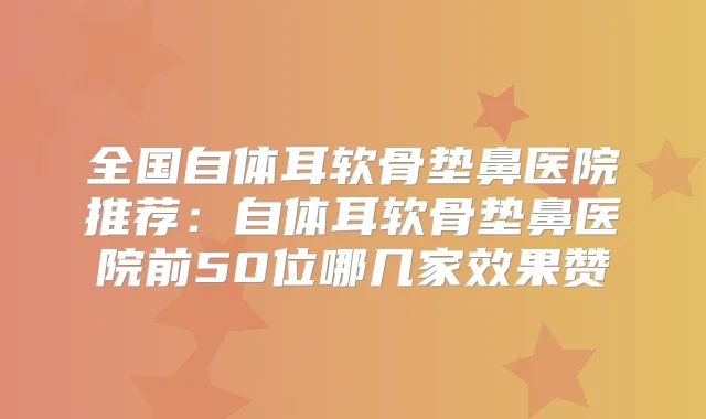 全国自体耳软骨垫鼻医院推荐:自体耳软骨垫鼻医院前50位哪几家效果赞