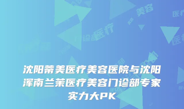 沈阳蒂美医疗美容医院与沈阳浑南兰茉医疗美容门诊部专家实力大PK