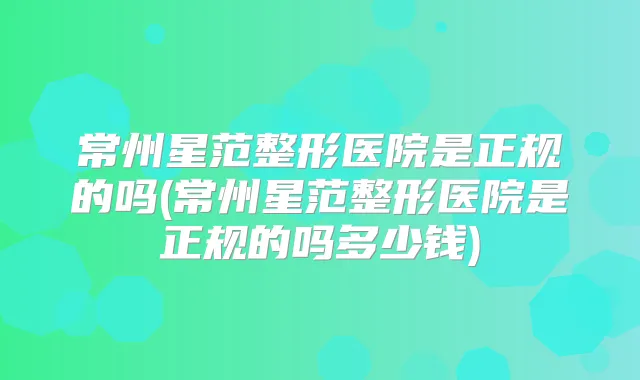 常州星范整形医院是正规的吗(常州星范整形医院是正规的吗多少钱)