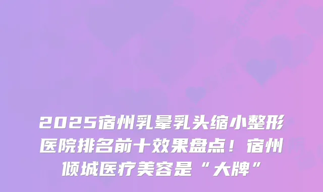 2025宿州乳晕乳头缩小整形医院排名前十效果盘点!宿州倾城医疗美容是“大牌”