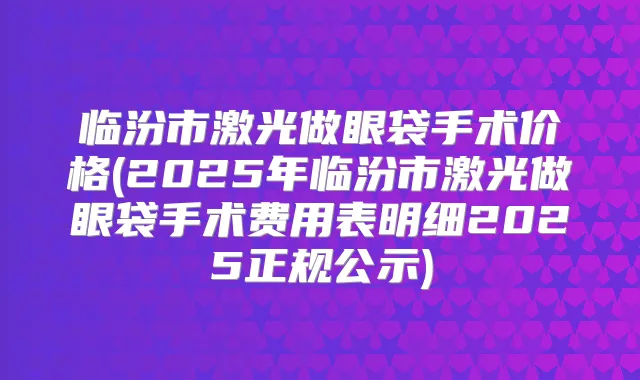 临汾市激光做眼袋手术价格(2025年临汾市激光做眼袋手术费用表明细2025正规公示)