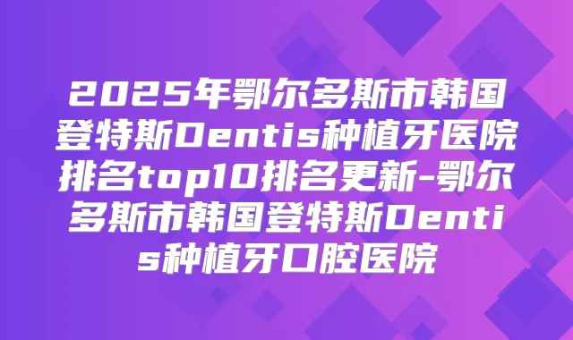 2025年鄂尔多斯市韩国登特斯Dentis种植牙医院排名top10排名更新-鄂尔多斯市韩国登特斯Dentis种植牙口腔医院