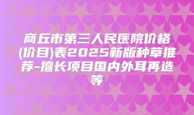 商丘市第三人民医院价格(价目)表2025新版种草推荐-擅长项目国内外耳再造等