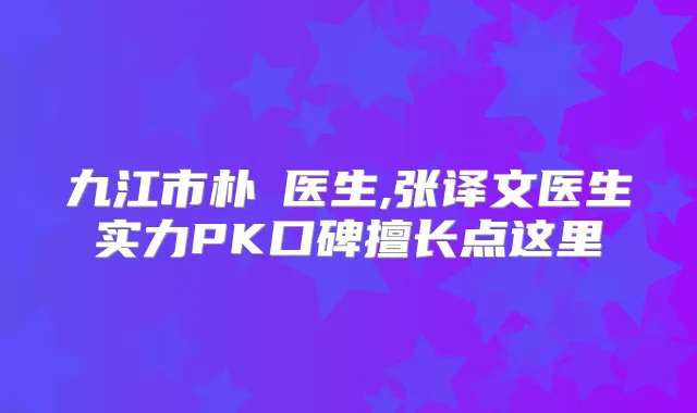 九江市朴濬医生,张译文医生实力PK口碑擅长点这里