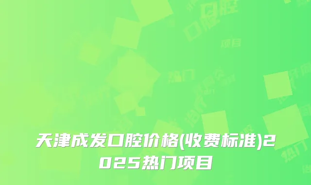 天津成发口腔价格(收费标准)2025热门项目