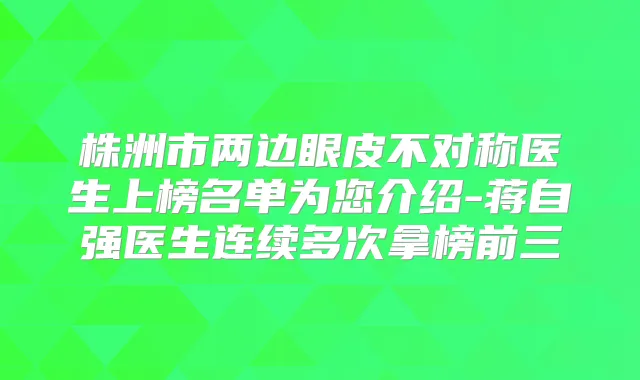 株洲市两边眼皮不对称医生上榜名单为您介绍-蒋自强医生连续多次拿榜前三