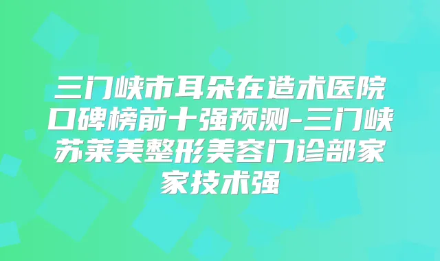 三门峡市耳朵在造术医院口碑榜前十强预测-三门峡苏莱美整形美容门诊部家家技术强