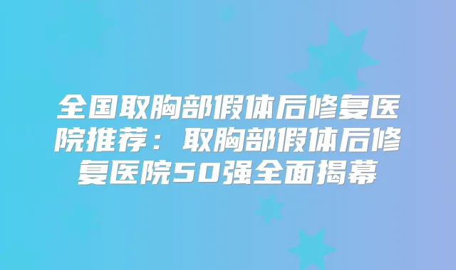 全国取胸部假体后修复医院推荐:取胸部假体后修复医院50强全面揭幕