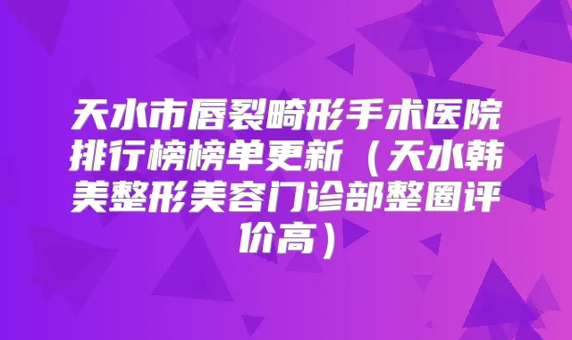 天水市唇裂畸形手术医院排行榜榜单更新(天水韩美整形美容门诊部整圈评价高)