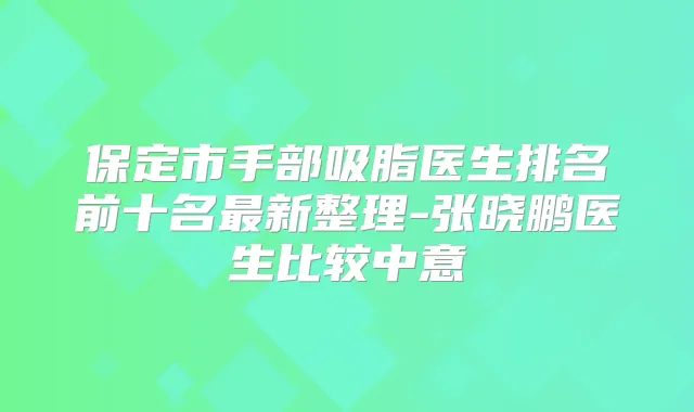 保定市手部吸脂医生排名前十名新整理-张晓鹏医生比较中意