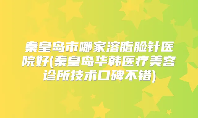 秦皇岛市哪家溶脂脸针医院好(秦皇岛华韩医疗美容诊所技术口碑不错)