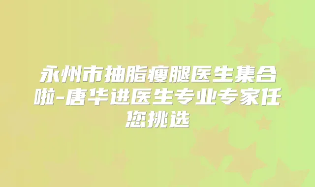 永州市抽脂瘦腿医生集合啦-唐华进医生专业专家任您挑选