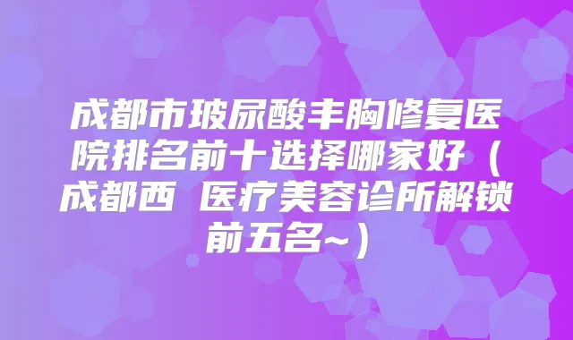 成都市玻尿酸丰胸修复医院排名前十选择哪家好（成都西玥医疗美容诊所解锁前五名~）