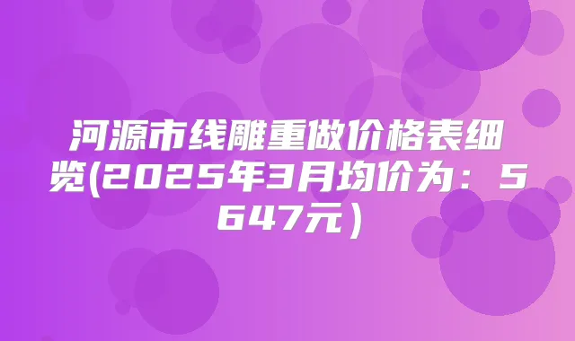 河源市线雕重做价格表细览(2025年3月均价为:5647元)
