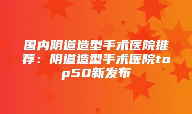 国内阴道造型手术医院推荐：阴道造型手术医院top50新发布