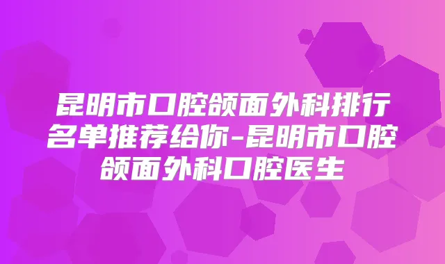 昆明市口腔颌面外科排行名单推荐给你-昆明市口腔颌面外科口腔医生