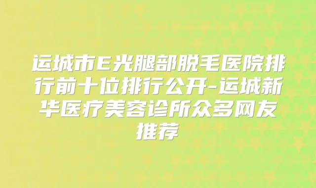 运城市E光腿部脱毛医院排行前十位排行公开-运城新华医疗美容诊所众多网友推荐