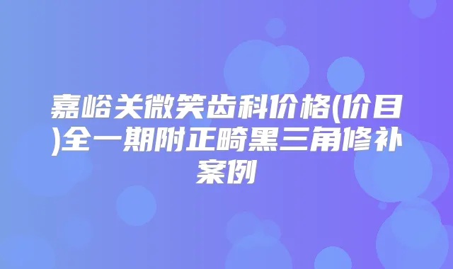嘉峪关微笑齿科价格(价目)全一期附正畸黑三角修补案例