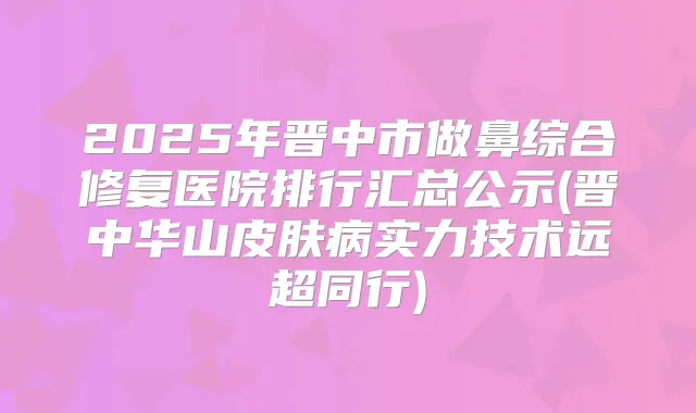 2025年晋中市做鼻综合修复医院排行汇总公示(晋中华山皮肤病实力技术远超同行)
