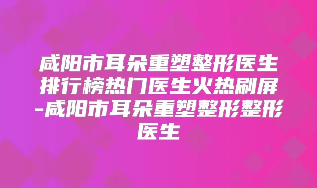 咸阳市耳朵重塑整形医生排行榜热门医生火热刷屏-咸阳市耳朵重塑整形整形医生