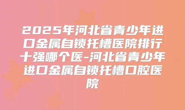 2025年河北省青少年进口金属自锁托槽医院排行十强哪个医-河北省青少年进口金属自锁托槽口腔医院