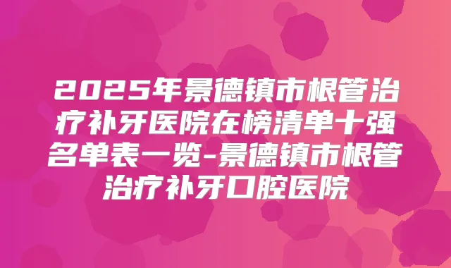 2025年景德镇市根管补牙医院在榜清单十强名单表一览-景德镇市根管补牙口腔医院