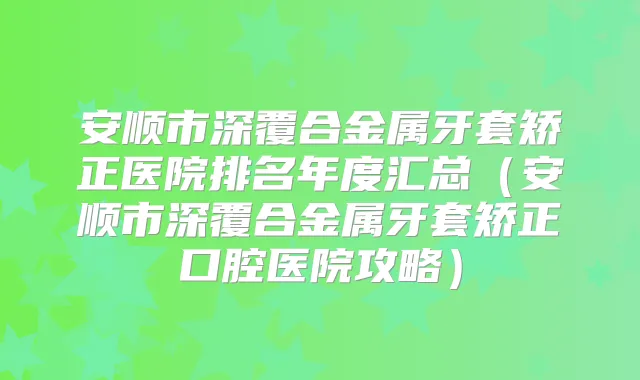安顺市深覆合金属牙套矫正医院排名年度汇总（安顺市深覆合金属牙套矫正口腔医院攻略）