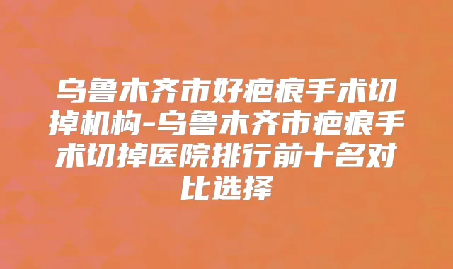 乌鲁木齐市好疤痕手术切掉机构-乌鲁木齐市疤痕手术切掉医院排行前十名对比选择