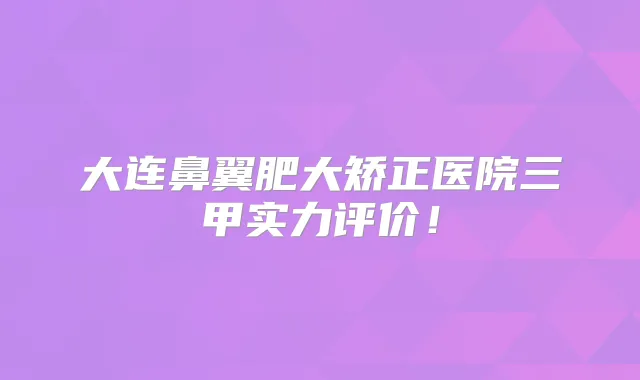 大连鼻翼肥大矫正医院三甲实力评价!