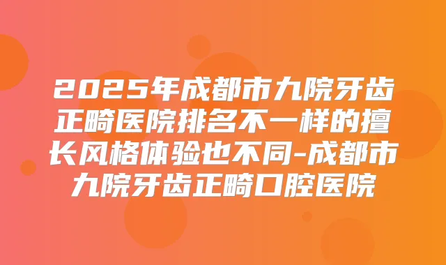 2025年成都市九院牙齿正畸医院排名不一样的擅长风格体验也不同-成都市九院牙齿正畸口腔医院