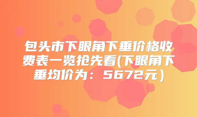 包头市下眼角下垂价格收费表一览抢先看(下眼角下垂均价为:5672元)