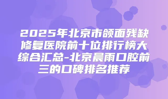 2025年北京市颌面残缺修复医院前十位排行榜大综合汇总-北京晨雨口腔前三的口碑排名推荐