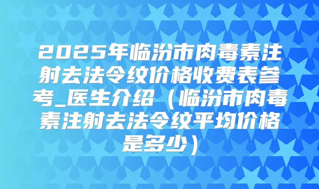 2025年临汾市注射去法令纹价格收费表参考_医生介绍(临汾市注射去法令纹平均价格是多少)