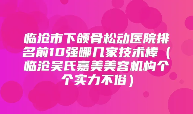 临沧市下颌骨松动医院排名前10强哪几家技术棒(临沧吴氏嘉美美容机构个个实力不俗)