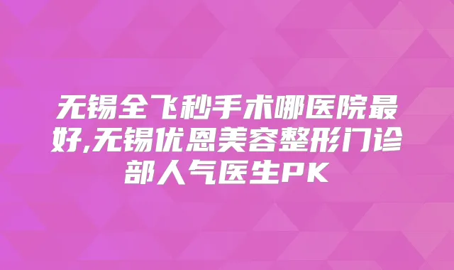 无锡全飞秒手术哪医院好,无锡优恩美容整形门诊部人气医生PK