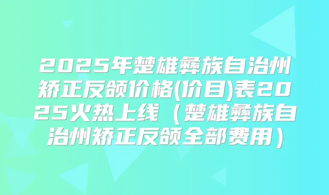 2025年楚雄彝族自治州矫正反颌价格(价目)表2025火热上线(楚雄彝族自治州矫正反颌全部费用)