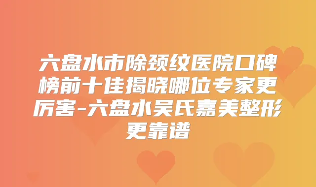 六盘水市除颈纹医院口碑榜前十佳揭晓哪位专家更厉害-六盘水吴氏嘉美整形更靠谱