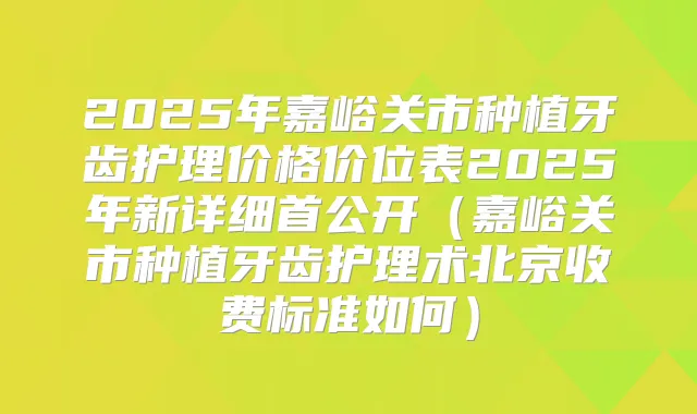 2025年嘉峪关市种植牙齿护理价格价位表2025年新详细首公开(嘉峪关市种植牙齿护理术北京收费标准如何)