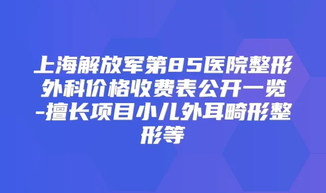 上海解放军第85医院整形外科价格收费表公开一览-擅长项目小儿外耳畸形整形等