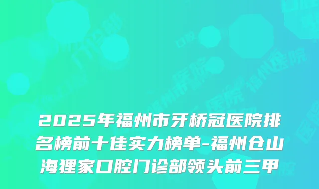 2025年福州市牙桥冠医院排名榜前十佳实力榜单-福州仓山海狸家口腔门诊部领头前三甲