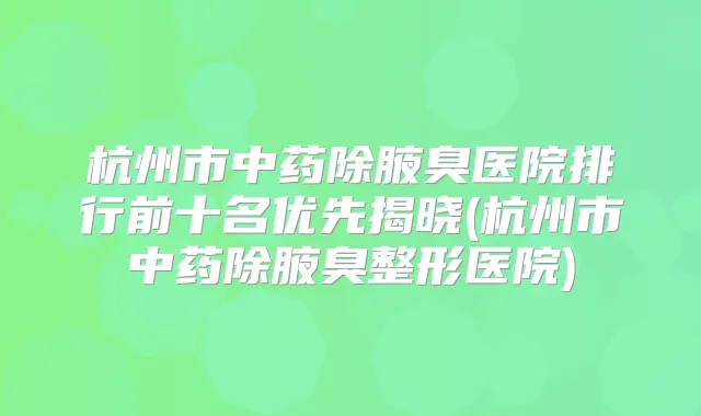 杭州市中药除腋臭医院排行前十名优先揭晓(杭州市中药除腋臭整形医院)