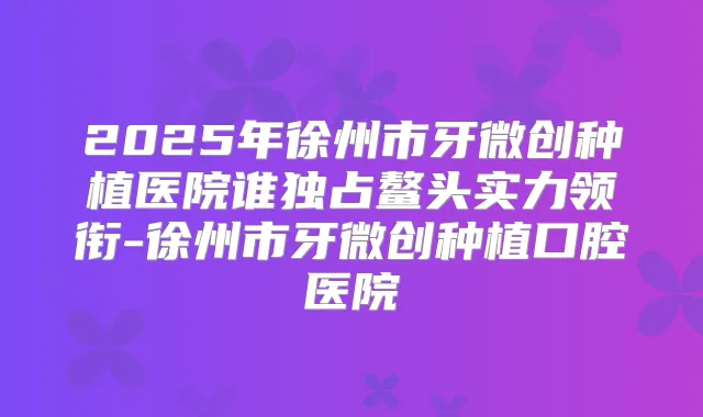 2025年徐州市牙微创种植医院谁独占鳌头实力领衔-徐州市牙微创种植口腔医院