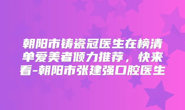 朝阳市铸瓷冠医生在榜清单爱美者倾力推荐,快来看-朝阳市张建强口腔医生