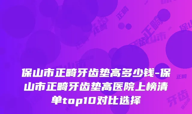 保山市正畸牙齿垫高多少钱-保山市正畸牙齿垫高医院上榜清单top10对比选择