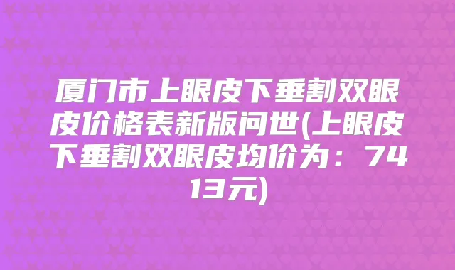 厦门市上眼皮下垂割双眼皮价格表新版问世(上眼皮下垂割双眼皮均价为:7413元)