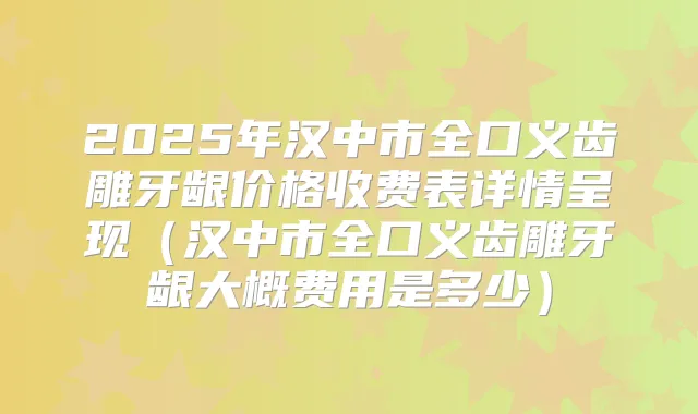 2025年汉中市全口义齿雕牙龈价格收费表详情呈现（汉中市全口义齿雕牙龈大概费用是多少）
